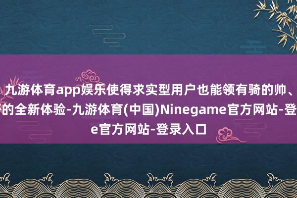 九游体育app娱乐使得求实型用户也能领有骑的帅、用的好的全新体验-九游体育(中国)Ninegame官方网站-登录入口