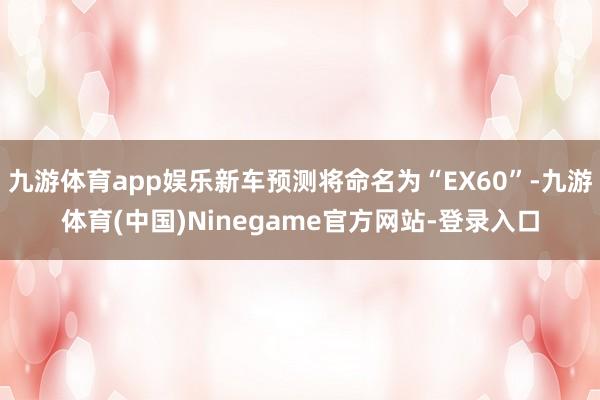 九游体育app娱乐新车预测将命名为“EX60”-九游体育(中国)Ninegame官方网站-登录入口