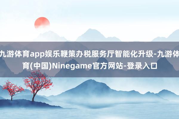 九游体育app娱乐鞭策办税服务厅智能化升级-九游体育(中国)Ninegame官方网站-登录入口