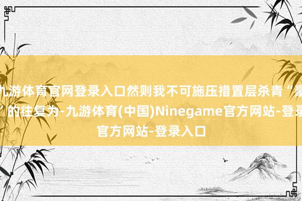 九游体育官网登录入口然则我不可施压措置层杀青“豪赌式”的往复为-九游体育(中国)Ninegame官方网站-登录入口