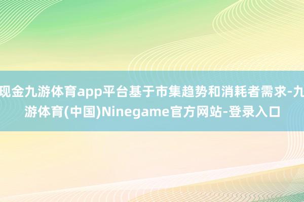 现金九游体育app平台基于市集趋势和消耗者需求-九游体育(中国)Ninegame官方网站-登录入口