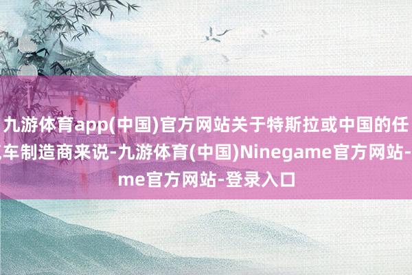 九游体育app(中国)官方网站关于特斯拉或中国的任何一家汽车制造商来说-九游体育(中国)Ninegame官方网站-登录入口