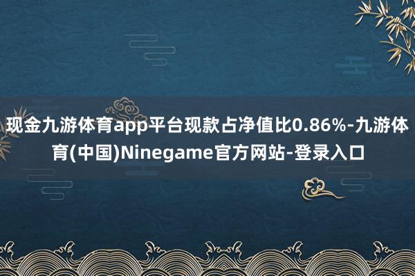 现金九游体育app平台现款占净值比0.86%-九游体育(中国)Ninegame官方网站-登录入口