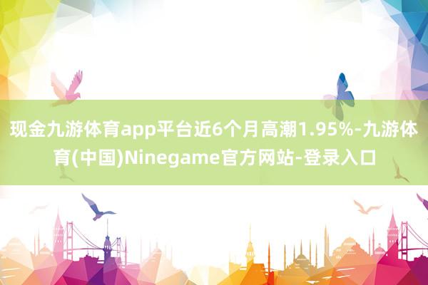 现金九游体育app平台近6个月高潮1.95%-九游体育(中国)Ninegame官方网站-登录入口