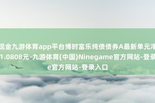 现金九游体育app平台博时富乐纯债债券A最新单元净值为1.0808元-九游体育(中国)Ninegame官方网站-登录入口