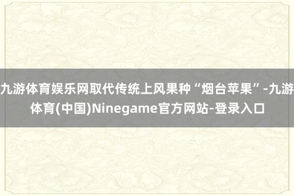 九游体育娱乐网取代传统上风果种“烟台苹果”-九游体育(中国)Ninegame官方网站-登录入口