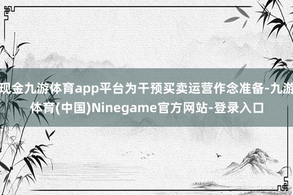现金九游体育app平台为干预买卖运营作念准备-九游体育(中国)Ninegame官方网站-登录入口