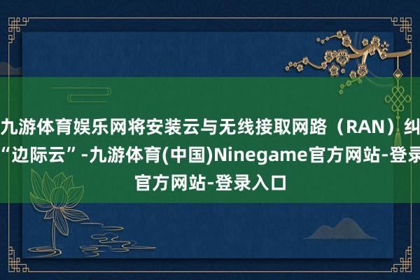 九游体育娱乐网将安装云与无线接取网路（RAN）纠合为“边际云”-九游体育(中国)Ninegame官方网站-登录入口